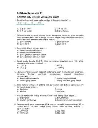 Latihan Semester II
I.Pilihlah satu jawaban yang paling tepat!
1. Resultan keempat gaya pada gambar di bawah ini adalah ....
A. a.1 N ke kiri C .2 N ke kiri
B. 1 N ke kanan D.2 N ke kanan
2. Sebuah benda bergerak di atas lantai. Kecepatan benda tersebut semakin
lama semakin kecil dan akhirnya berhenti. Gaya yang menyebabkan gerak
benda tersebut semakin melambat adalah ....
A. gaya dorong C.gaya gesekan
B. gaya tarik D.gaya berat
3. Ban mobil dibuat beralur agar ....
A. berat ban semakin besar
B. berat ban semakin kecil
C. gaya gesekan semakin besar
D. gaya gesekan semakin kecil
4. Berat suatu benda 34,3 N. Jika percepatan gravitasi bumi 9,8 N/kg,
massa benda tersebut adalah ....
A. 3,50 g C.350 g
B. 35,0 g D. 3.500 g
5. .Dengan menggunakan pesawat sederhana akan memudahkan pekerjaan
tertentu. Dengan demikian penggunaan pesawat sederhana
memberikan ....
A. keuntungan mekanik C.usaha yang lebih kecil
B. usaha yang besar D.energi mekanik yang besar
6. Titik tumpu terletak di antara titik gaya dan titik beban. Jenis tuas ini
termasuk tuas jenis ....
A. Pertama C.ketiga
B. Kedua D.keempat
7. Hukum kekekalan energi menyatakan bahwa energi tidak dapat ....
A. Diciptakan C.dimusnahkan
B. diubah bentuknya D.diciptakan dan dimusnahkan
8. Seorang anak yang massanya 40 N mampu menaiki tangga setinggi 10 m
dalam waktu 10 detik. Daya yang dimiliki anak tersebut adalah ....
(g = 10 m/s2
)
A. 200 watt C.600 watt
B. 400 watt D.800 watt
 