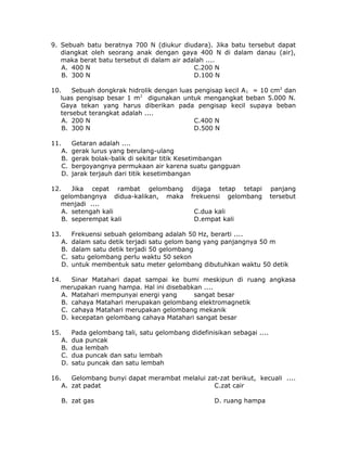 9. Sebuah batu beratnya 700 N (diukur diudara). Jika batu tersebut dapat
diangkat oleh seorang anak dengan gaya 400 N di dalam danau (air),
maka berat batu tersebut di dalam air adalah ....
A. 400 N C.200 N
B. 300 N D.100 N
10. Sebuah dongkrak hidrolik dengan luas pengisap kecil A1 = 10 cm2
dan
luas pengisap besar 1 m2
digunakan untuk mengangkat beban 5.000 N.
Gaya tekan yang harus diberikan pada pengisap kecil supaya beban
tersebut terangkat adalah ....
A. 200 N C.400 N
B. 300 N D.500 N
11. Getaran adalah ....
A. gerak lurus yang berulang-ulang
B. gerak bolak-balik di sekitar titik Kesetimbangan
C. bergoyangnya permukaan air karena suatu gangguan
D. jarak terjauh dari titik kesetimbangan
12. Jika cepat rambat gelombang dijaga tetap tetapi panjang
gelombangnya didua-kalikan, maka frekuensi gelombang tersebut
menjadi ....
A. setengah kali C.dua kali
B. seperempat kali D.empat kali
13. Frekuensi sebuah gelombang adalah 50 Hz, berarti ....
A. dalam satu detik terjadi satu gelom bang yang panjangnya 50 m
B. dalam satu detik terjadi 50 gelombang
C. satu gelombang perlu waktu 50 sekon
D. untuk membentuk satu meter gelombang dibutuhkan waktu 50 detik
14. Sinar Matahari dapat sampai ke bumi meskipun di ruang angkasa
merupakan ruang hampa. Hal ini disebabkan ....
A. Matahari mempunyai energi yang sangat besar
B. cahaya Matahari merupakan gelombang elektromagnetik
C. cahaya Matahari merupakan gelombang mekanik
D. kecepatan gelombang cahaya Matahari sangat besar
15. Pada gelombang tali, satu gelombang didefinisikan sebagai ....
A. dua puncak
B. dua lembah
C. dua puncak dan satu lembah
D. satu puncak dan satu lembah
16. Gelombang bunyi dapat merambat melalui zat-zat berikut, kecuali ....
A. zat padat C.zat cair
B. zat gas D. ruang hampa
 