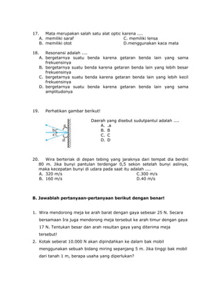 17. Mata merupakan salah satu alat optic karena ....
A. memiliki saraf C. memiliki lensa
B. memiliki otot D.menggunakan kaca mata
18. Resonansi adalah ....
A. bergetarnya suatu benda karena getaran benda lain yang sama
frekuensinya
B. bergetarnya suatu benda karena getaran benda lain yang lebih besar
frekuensinya
C. bergetarnya suatu benda karena getaran benda lain yang lebih kecil
frekuensinya
D. bergetarnya suatu benda karena getaran benda lain yang sama
amplitudonya
19. Perhatikan gambar berikut!
Daerah yang disebut sudutpantul adalah ....
A. .a
B. B
C. C
D. D
20. Wira berteriak di depan tebing yang jaraknya dari tempat dia berdiri
80 m. Jika bunyi pantulan terdengar 0,5 sekon setelah bunyi aslinya,
maka kecepatan bunyi di udara pada saat itu adalah ....
A. 320 m/s C.300 m/s
B. 160 m/s D.40 m/s
B. Jawablah pertanyaan-pertanyaan berikut dengan benar!
1. Wira mendorong meja ke arah barat dengan gaya sebesar 25 N. Secara
bersamaan Ira juga mendorong meja tersebut ke arah timur dengan gaya
17 N. Tentukan besar dan arah resultan gaya yang diterima meja
tersebut!
2. Kotak seberat 10.000 N akan dipindahkan ke dalam bak mobil
menggunakan sebuah bidang miring sepanjang 5 m. Jika tinggi bak mobil
dari tanah 1 m, berapa usaha yang diperlukan?
 