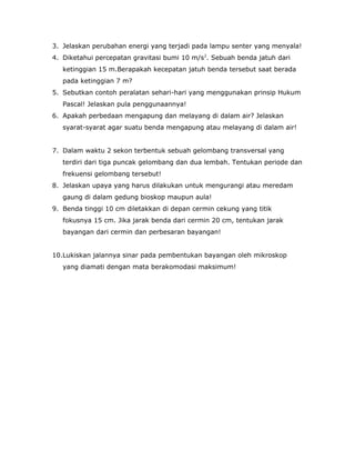 3. Jelaskan perubahan energi yang terjadi pada lampu senter yang menyala!
4. Diketahui percepatan gravitasi bumi 10 m/s2
. Sebuah benda jatuh dari
ketinggian 15 m.Berapakah kecepatan jatuh benda tersebut saat berada
pada ketinggian 7 m?
5. Sebutkan contoh peralatan sehari-hari yang menggunakan prinsip Hukum
Pascal! Jelaskan pula penggunaannya!
6. Apakah perbedaan mengapung dan melayang di dalam air? Jelaskan
syarat-syarat agar suatu benda mengapung atau melayang di dalam air!
7. Dalam waktu 2 sekon terbentuk sebuah gelombang transversal yang
terdiri dari tiga puncak gelombang dan dua lembah. Tentukan periode dan
frekuensi gelombang tersebut!
8. Jelaskan upaya yang harus dilakukan untuk mengurangi atau meredam
gaung di dalam gedung bioskop maupun aula!
9. Benda tinggi 10 cm diletakkan di depan cermin cekung yang titik
fokusnya 15 cm. Jika jarak benda dari cermin 20 cm, tentukan jarak
bayangan dari cermin dan perbesaran bayangan!
10.Lukiskan jalannya sinar pada pembentukan bayangan oleh mikroskop
yang diamati dengan mata berakomodasi maksimum!
 