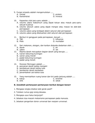 9. Fungsi empedu adalah mengemulsikan ....
A. Lemak C. protein
B. Karbohidrat D. mineral
10. Kapasitas vital paru-paru adalah ….
A. volume udara maksimum yang dapat keluar atau masuk paru-paru
sekuat-kuatnya
B. volume seluruh udara yang dapat mengisi atau masuk ke alat-alat
pernapasan
C. volume udara yang terdapat dalam seluruh alat pernapasan
D. volume udara yang dikeluarkan oleh seluruh alat pernapasan
11. Berikut ini gangguan pada pernapasan, kecuali ….
A. TBC C. influenza
B. Pilek D. muntaber
12. Sari makanan, oksigen, dan karbon dioksida diedarkan oleh .…
A. darah C. air
B. udara D. sel
13. Plasma darah merupakan bagian darah yang berupa ....
A. Cairan kekuning-kuningan
B. cairan yang merah
C. padat kekuning-kuningan
D. padat yang merah
14. Peranan fibrinogen adalah ....
A. pencairan darah ketika mengalir
B. pembekuan darah ketika luka
C. pemberian darah tambahan
D. penambahan zat ketika luka
15. Yang memisahkan ruang kanan dan kiri pada jantung adalah ....
A. katup C. serambi
B. bilik D. sekat
B. Jawablah pertanyaan-pertanyaan berikut dengan benar!
1. Mengapa rangka disebut alat gerak pasif?
2. Tuliskan rumus gigi orang dewasa.
3. Mengapa usus halus berjonjot?
4. Jelaskan dua macam mekanisme pernapasan pada manusia.
5. Jelaskan pengertian donor universal dan resipien universal.
 
