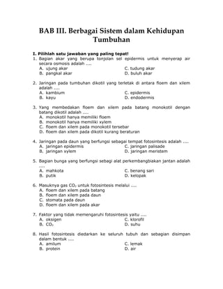 BAB III. Berbagai Sistem dalam Kehidupan
Tumbuhan
I. Pilihlah satu jawaban yang paling tepat!
1. Bagian akar yang berupa tonjolan sel epidermis untuk menyerap air
secara osmosis adalah ....
A. ujung akar C. tudung akar
B. pangkal akar D. buluh akar
2. Jaringan pada tumbuhan dikotil yang terletak di antara floem dan xilem
adalah ....
A. kambium C. epidermis
B. kayu D. endodermis
3. Yang membedakan floem dan xilem pada batang monokotil dengan
batang dikotil adalah ....
A. monokotil hanya memiliki floem
B. monokotil hanya memiliki xylem
C. floem dan xilem pada monokotil tersebar
D. floem dan xilem pada dikotil kurang beraturan
4. Jaringan pada daun yang berfungsi sebagai tempat fotosintesis adalah ....
A. jaringan epidermis C. jaringan palisade
B. jaringan xylem D. jaringan meristem
5. Bagian bunga yang berfungsi sebagi alat perkembangbiakan jantan adalah
....
A. mahkota C. benang sari
B. putik D. kelopak
6. Masuknya gas CO2 untuk fotosintesis melalui ....
A. floem dan xilem pada batang
B. floem dan xilem pada daun
C. stomata pada daun
D. floem dan xilem pada akar
7. Faktor yang tidak memengaruhi fotosintesis yaitu ....
A. oksigen C. klorofil
B. CO2 D. suhu
8. Hasil fotosintesis diedarkan ke seluruh tubuh dan sebagian disimpan
dalam bentuk ....
A. amilum C. lemak
B. protein D. air
 