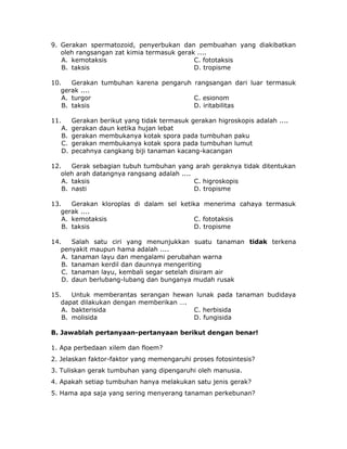 9. Gerakan spermatozoid, penyerbukan dan pembuahan yang diakibatkan
oleh rangsangan zat kimia termasuk gerak ....
A. kemotaksis C. fototaksis
B. taksis D. tropisme
10. Gerakan tumbuhan karena pengaruh rangsangan dari luar termasuk
gerak ....
A. turgor C. esionom
B. taksis D. iritabilitas
11. Gerakan berikut yang tidak termasuk gerakan higroskopis adalah ....
A. gerakan daun ketika hujan lebat
B. gerakan membukanya kotak spora pada tumbuhan paku
C. gerakan membukanya kotak spora pada tumbuhan lumut
D. pecahnya cangkang biji tanaman kacang-kacangan
12. Gerak sebagian tubuh tumbuhan yang arah geraknya tidak ditentukan
oleh arah datangnya rangsang adalah ....
A. taksis C. higroskopis
B. nasti D. tropisme
13. Gerakan kloroplas di dalam sel ketika menerima cahaya termasuk
gerak ....
A. kemotaksis C. fototaksis
B. taksis D. tropisme
14. Salah satu ciri yang menunjukkan suatu tanaman tidak terkena
penyakit maupun hama adalah ....
A. tanaman layu dan mengalami perubahan warna
B. tanaman kerdil dan daunnya mengeriting
C. tanaman layu, kembali segar setelah disiram air
D. daun berlubang-lubang dan bunganya mudah rusak
15. Untuk memberantas serangan hewan lunak pada tanaman budidaya
dapat dilakukan dengan memberikan ….
A. bakterisida C. herbisida
B. molisida D. fungisida
B. Jawablah pertanyaan-pertanyaan berikut dengan benar!
1. Apa perbedaan xilem dan floem?
2. Jelaskan faktor-faktor yang memengaruhi proses fotosintesis?
3. Tuliskan gerak tumbuhan yang dipengaruhi oleh manusia.
4. Apakah setiap tumbuhan hanya melakukan satu jenis gerak?
5. Hama apa saja yang sering menyerang tanaman perkebunan?
 