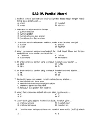 BAB IV. Partikel Materi
1. Partikel terkecil dari sebuah unsur yang tidak dapat dibagi dengan reaksi
kimia biasa dinamakan ….
A. atom C. molekul
B. unsur D. electron
2. Massa suatu atom ditentukan oleh ….
A. jumlah electron
B. jumlah proton
C. jumlah elektron dan proton
D. jumlah proton dan neutron
3. Jika atom netral melepaskan elektron, maka atom tersebut menjadi ….
A. kation C. proton
B. anion D. neutron
4. Atom merupakan bagian yang terkecil dan tidak dapat dibagi lagi dengan
reaksi kimia biasa adalah pendapat dari ….
A. Thomson C. Dalton
B. Rutherford D. Aristoteles
5. Di antara molekul berikut yang termasuk molekul unsur adalah ….
A. H2O C. H2SO4
B. NH3 D. O2
6. Di antara molekul berikut yang termasuk molekul senyawa adalah ….
A. H2 C. NO
B. O3 D. Cl2
7. Berikut ini yang merupakan ciri-ciri molekul unsur adalah ….
A. terdiri dari satu jenis atom
B. terdiri dari dua sampai tiga jenis atom
C. memiliki lebih dari dua atom
D. tersusun atas proton dan electron
8. Atom fluor menerima sebuah elektron akan membentuk ….
A. F-
C. F+
B. F2-
D. F2+
9. Atom-atom yang sejenis membentuk suatu molekul, yaitu ….
A. molekul unsure C. molekul atom
B. molekul senyawa D. molekul ion
10. Jumlah atom hidrogen dalam satu molekul asam sulfat (H2SO4) adalah
….
A. 1 C. 3
 