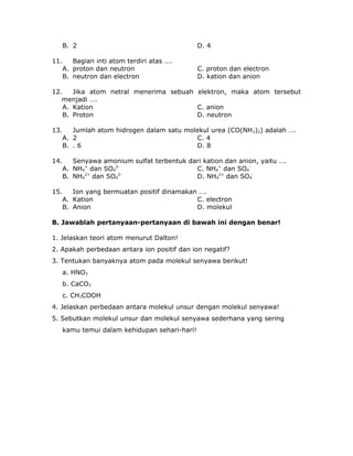 B. 2 D. 4
11. Bagian inti atom terdiri atas ….
A. proton dan neutron C. proton dan electron
B. neutron dan electron D. kation dan anion
12. Jika atom netral menerima sebuah elektron, maka atom tersebut
menjadi ….
A. Kation C. anion
B. Proton D. neutron
13. Jumlah atom hidrogen dalam satu molekul urea (CO(NH2)2) adalah ….
A. 2 C. 4
B. . 6 D. 8
14. Senyawa amonium sulfat terbentuk dari kation dan anion, yaitu ….
A. NH4
+
dan SO4
2-
C. NH4
+
dan SO4
-
B. NH4
2+
dan SO4
2-
D. NH4
2+
dan SO4
-
15. Ion yang bermuatan positif dinamakan ….
A. Kation C. electron
B. Anion D. molekul
B. Jawablah pertanyaan-pertanyaan di bawah ini dengan benar!
1. Jelaskan teori atom menurut Dalton!
2. Apakah perbedaan antara ion positif dan ion negatif?
3. Tentukan banyaknya atom pada molekul senyawa berikut!
a. HNO3
b. CaCO3
c. CH3COOH
4. Jelaskan perbedaan antara molekul unsur dengan molekul senyawa!
5. Sebutkan molekul unsur dan molekul senyawa sederhana yang sering
kamu temui dalam kehidupan sehari-hari!
 