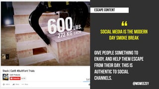 Social media is the modern
day smoke break
ESCAPE CONTENT 	
“	
Give people something to
enjoy, and help them escape
from their day. This is
authentic to social
channels.
@msweezey
 