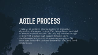 Agile PROCESS
There are an infinitely growing number of marketing
channels which require content. This brings about a new level
of content we must produce. The only way to create enough
content with a high enough success demands a new
foundation on how we execute marketing campaigns. We
must learn from other business departments who have faced
similar issues.
 