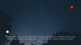 Place your pin on the blue dot. Your goal will be to close your eyes
and then draw a straight line to the red dot. Stop when you get
there.
 