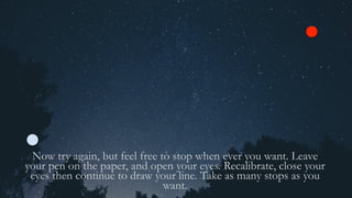 Now try again, but feel free to stop when ever you want. Leave
your pen on the paper, and open your eyes. Recalibrate, close your
eyes then continue to draw your line. Take as many stops as you
want.
 