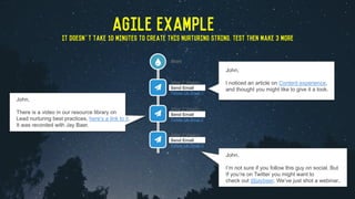 John,
I noticed an article on Content experience,
and thought you might like to give it a look.
John,
There is a video in our resource library on
Lead nurturing best practices, here’s a link to it.
It was recorded with Jay Baer.
John,
I’m not sure if you follow this guy on social. But
If you’re on Twitter you might want to
check out @jaybaer. We’ve just shot a webinar..
AGILE EXAMPLE
It doesn’t take 10 minutes to create this nurturing string. Test then make 3 more
 