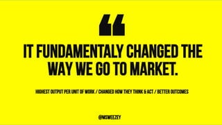 IT FUNDAMENTALY CHANGED THE
WAY WE GO TO MARKET.“	@msweezey
HIGHEST OUTPUT PER UNIT OF WORK / CHANGED HOW THEY THINK & ACT / BETTER OUTCOMES
 