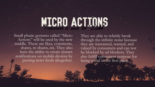Micro Actions
Small phatic gestures called “Micro
Actions” will be used by the new
middle. These are likes, comments,
shares, re-shares, etc. They also
have the ability to create instant
notifications on mobile devices by
passing news feeds altogether.
Provide a use to “Like”	
They are able to reliably break
through the infinite noise because
they are warranted, wanted, and
valued by consumers and can not
be blocked by ad-blockers. They
also fulfill consumers purpose for
being social in the first place.
 