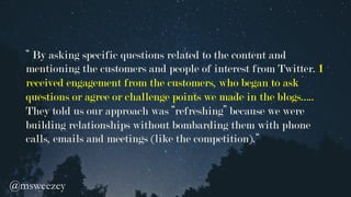 “ By asking specific questions related to the content and
mentioning the customers and people of interest from Twitter. I
received engagement from the customers, who began to ask
questions or agree or challenge points we made in the blogs…..
They told us our approach was “refreshing” because we were
building relationships without bombarding them with phone
calls, emails and meetings (like the competition).“
@msweezey 	
 