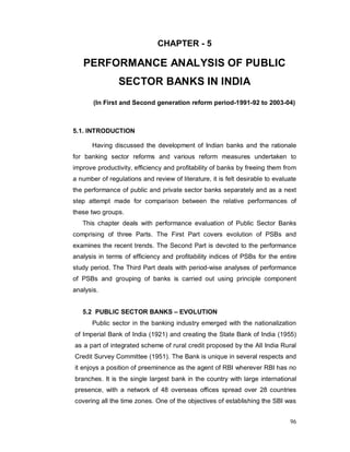96
CHAPTER - 5
PERFORMANCE ANALYSIS OF PUBLIC
SECTOR BANKS IN INDIA
(In First and Second generation reform period-1991-92 to 2003-04)
5.1. INTRODUCTION
Having discussed the development of Indian banks and the rationale
for banking sector reforms and various reform measures undertaken to
improve productivity, efficiency and profitability of banks by freeing them from
a number of regulations and review of literature, it is felt desirable to evaluate
the performance of public and private sector banks separately and as a next
step attempt made for comparison between the relative performances of
these two groups.
This chapter deals with performance evaluation of Public Sector Banks
comprising of three Parts. The First Part covers evolution of PSBs and
examines the recent trends. The Second Part is devoted to the performance
analysis in terms of efficiency and profitability indices of PSBs for the entire
study period. The Third Part deals with period-wise analyses of performance
of PSBs and grouping of banks is carried out using principle component
analysis.
5.2 PUBLIC SECTOR BANKS – EVOLUTION
Public sector in the banking industry emerged with the nationalization
of Imperial Bank of India (1921) and creating the State Bank of India (1955)
as a part of integrated scheme of rural credit proposed by the All India Rural
Credit Survey Committee (1951). The Bank is unique in several respects and
it enjoys a position of preeminence as the agent of RBI wherever RBI has no
branches. It is the single largest bank in the country with large international
presence, with a network of 48 overseas offices spread over 28 countries
covering all the time zones. One of the objectives of establishing the SBI was
 