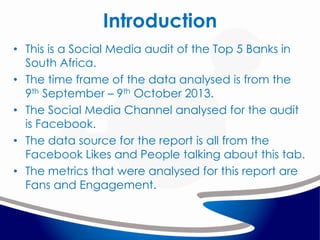 Introduction
• This is a Social Media audit of the Top 5 Banks in
South Africa.
• The time frame of the data analysed is from the
9th September – 9th October 2013.
• The Social Media Channel analysed for the audit
is Facebook.
• The data source for the report is all from the
Facebook Likes and People talking about this tab.
• The metrics that were analysed for this report are
Fans and Engagement.

 