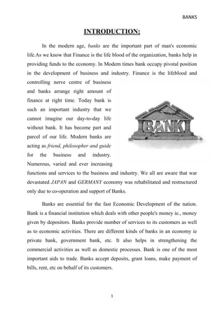 INTRODUCTION:<br />29667201184275 In the modern age, banks are the important part of man's economic life.As we know that Finance is the life blood of the organization, banks help in providing funds to the economy. In Modern times bank occupy pivotal position in the development of business and industry. Finance is the lifeblood and controlling nerve centre of business and banks arrange right amount of finance at right time. Today bank is such an important industry that we cannot imagine our day-to-day life without bank. It has become part and parcel of our life. Modern banks are acting as friend, philosopher and guide for the business and industry. Numerous, varied and ever increasing functions and services to the business and industry. We all are aware that war devastated JAPAN and GERMANY economy was rehabilitated and restructured only due to co-operation and support of Banks.<br /> Banks are essential for the fast Economic Development of the nation. Bank is a financial institution which deals with other people's money ie., money given by depositors. Banks provide number of services to its customers as well as to economic activities. There are different kinds of banks in an economy ie private bank, government bank, etc. It also helps in strengthening the commercial activities as well as domestic processes. Bank is one of the most important aids to trade. Banks accept deposits, grant loans, make payment of bills, rent, etc on behalf of its customers.<br />HISTORY<br />Banking in India originated in the last decades of the 18th century. The first banks were The General Bank of India which started in 1786, and the Bank of Hindustan, both of which are now defunct. The oldest bank in existence in India is the State Bank of India, which originated in the Bank of Calcutta in June 1806, which almost immediately became the Bank of Bengal. This was one of the three presidency banks, the other two being the Bank of Bombay and the Bank of Madras, all three of which were established under charters from the British East India Company. For many years the Presidency banks acted as quasi-central banks, as did their successors. The three banks merged in 1921 to form the Imperial Bank of India, which, upon India's independence, became the State Bank of India.<br />Indian merchants in Calcutta established the Union Bank in 1839, but it failed in 1848 as a consequence of the economic crisis of 1848-49. The Allahabad Bank, established in 1865 and still functioning today, is the oldest Joint Stock bank in India.(Joint Stock Bank: A company that issues stock and requires shareholders to be held liable for the company's debt) It was not the first though. That honor belongs to the Bank of Upper India, which was established in 1863, and which survived until 1913, when it failed, with some of its assets and liabilities being transferred to the Alliance Bank of Simla.<br />When the American Civil War stopped the supply of cotton to Lancashire from the Confederate States, promoters opened banks to finance trading in Indian cotton. With large exposure to speculative ventures, most of the banks opened in India during that period failed. The depositors lost money and lost interest in keeping deposits with banks. Subsequently, banking in India remained the exclusive domain of Europeans for next several decades until the beginning of the 20th century.<br />Foreign banks too started to arrive, particularly in Calcutta, in the 1860s. The Comptoire d'Escompte de Paris opened a branch in Calcutta in 1860, and another in Bombay in 1862; branches in Madras and Puducherry, then a French colony, followed. HSBC established itself in Bengalin 1869. Calcutta was the most active trading port in India, mainly due to the trade of the British Empire, and so became a banking center.<br />The first entirely Indian joint stock bank was the Oudh Commercial Bank, established in 1881 in Faizabad. It failed in 1958. The next was thePunjab National Bank, established in Lahore in 1895, which has survived to the present and is now one of the largest banks in India.<br />Around the turn of the 20th Century, the Indian economy was passing through a relative period of stability. Around five decades had elapsed since the Indian Mutiny, and the social, industrial and other infrastructure had improved. Indians had established small banks, most of which served particular ethnic and religious communities.<br />495300173990<br />DEFINITION:<br />1. According to Dr.H.L.Hart.<br />                     quot;
A banker is one who, in the ordinary course of his business, honours cheques drawn upon him by person’s from and for whom he receives money on current account.quot;
<br />2. According to SAYERS.<br />501651376045                     quot;
Banks are institutions whose debts -usually referred to as quot;
bank depositsquot;
-are commonly accepted in final settlement of other people's debt.quot;
<br />IMPORTANCE OF BANKS<br />      Banks play very important role in the economic life of the nation. The health of the economy is closely related to the soundness of its banking system. Although banks create no new wealth but their borrowing, lending and related activities facilitate the process of production, distribution, exchange and consumption of wealth. <br />     In this way they become very effective partners in the process of economic development. Today, modern banks are very useful for the utilization of the resources of the country. The banks are mobilizing the savings of the people for the investment purposes. The savings are encouraged and saving rate increases. If there would be no banks then a great portion of a capital of the country would remain idle. <br />     A bank as a matter of fact is just like a heart in the economic structure and the Capital provided by it is like blood in it. As long as blood is in circulation the organs will remain sound and healthy. If the blood is not supplied to any organ then that part would become useless. So if the finance is not provided to Agriculture sector or industrial sector, it will be destroyed. Loan facility provided by banks works as an incentive to the producer to increase the production. <br /> <br />    Nobody wants to credit you money if you don't have a depository account. You get superior interest rates when you have a good times past of barrowing money and paying it back. Good credit is an advantage. No credit or bad credit is a Liability. No matter which that makes life easier is ok with me. <br />    Without bank, there would be no investment. We would all run out of money and back to bargain. By the time you earned enough to buy banquet you would not have an adequate amount to pay for a bed to sleep in.Thus the banks form the middle core of each and every nation of the world....<br />-154940610235<br />FUNCTIONS OF BANKS:<br />            Modern banks perform a large number of functions and services to industry and commerce. It is not possible to make an  exhaustive list of its functions and services as they are diverse ,varied and ever-expanding.The functions of banks are increasing day-by-day depending upon the environment prevailing in the country. The functions and services rendered by modern banks can be grouped under the following heads:<br />(A)Banking functions or Primary functions.<br /> 1. Receiving deposits.                                     2. Advancing loans.<br />333375015875-30480015875<br /> <br />3. Discounting of bills of exchange                  .         4. Credit creation<br />333375066675-30480066675.<br /> <br />(B)Nonbanking functions or secondary functions.<br /> 1. Agency services: The agency services are provided to regular customers of the bank. While providing agency services ,bankers acts as the agent of the customers. Some of the important services are :<br />(a)Payment of insurance premium, subscriptions and contributions etc. of societies, club, association’s etc.which are of recurring nature.<br />(b)Collection of salary and pension bills, dividend coupons and interest payable on debentures and other securities.<br />(c)Collection of postal orders.<br />(d)Execution of standing orders eg, payment of electric bills, water charges etc.<br />(e)Collection and payment of cheques ,bills ,and promissory notes.<br />2. General utility services: some important utility services are as follows:<br />(a)Issuing of letters of credit, circulars notes ,bank drafts ,travelers cheque etc.<br />(b)Providing master cards services.<br />(c)Acceptance of bills of exchange for customers.<br />(d)Receiving in safe custody customers valuables ,ornaments and jewels ,documents and deeds.<br />(e)Providing internet banking services, Telebanking facility, which enables a customer to perform banking operations through telephone<br />TYPES OF ACCOUNTS<br />1. Current Account<br />,[object Object]