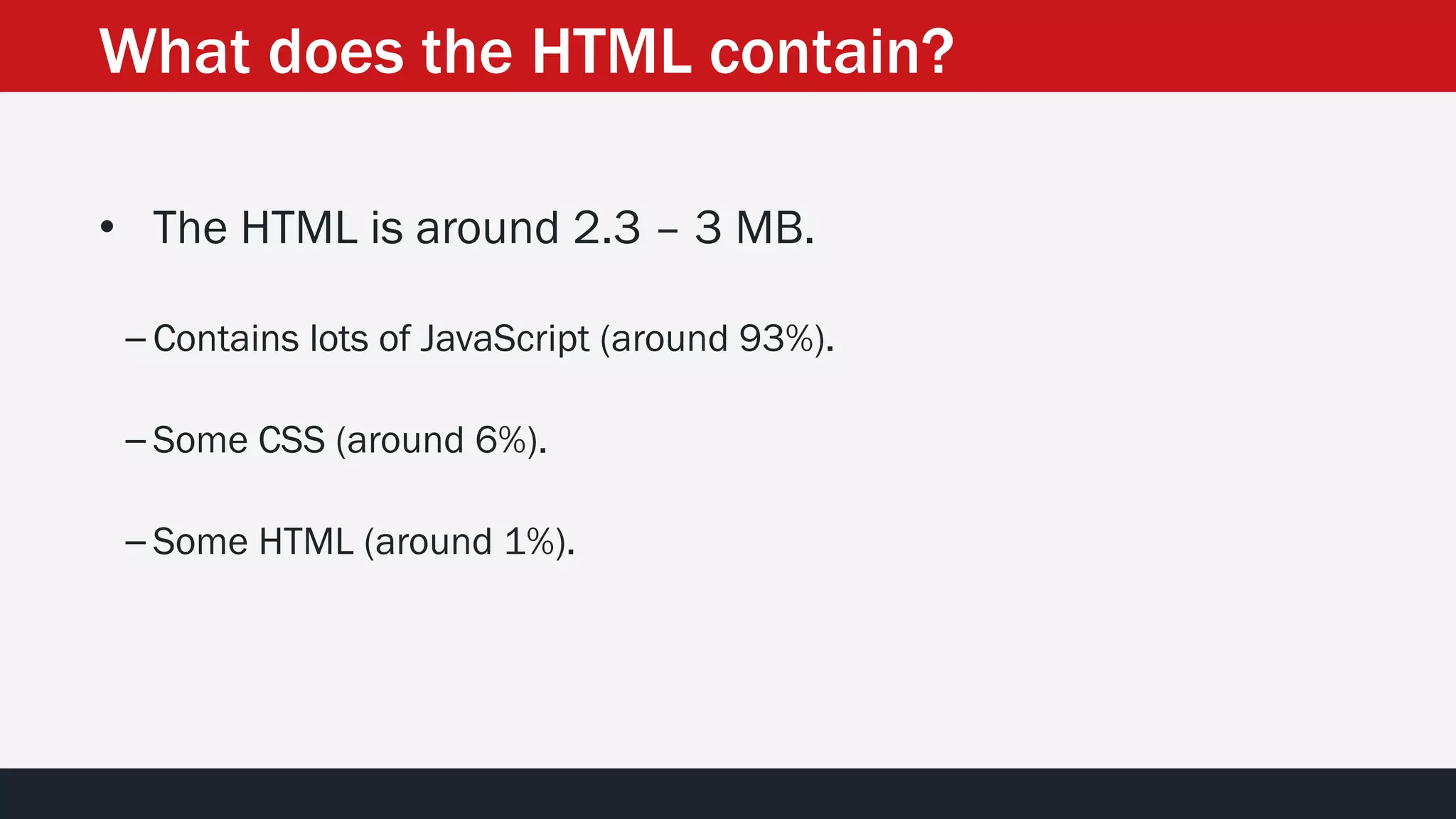 What does the HTML contain?
• The HTML is around 2.3 – 3 MB.
– Contains lots of JavaScript (around 93%).
– Some CSS (around 6%).
– Some HTML (around 1%).
 