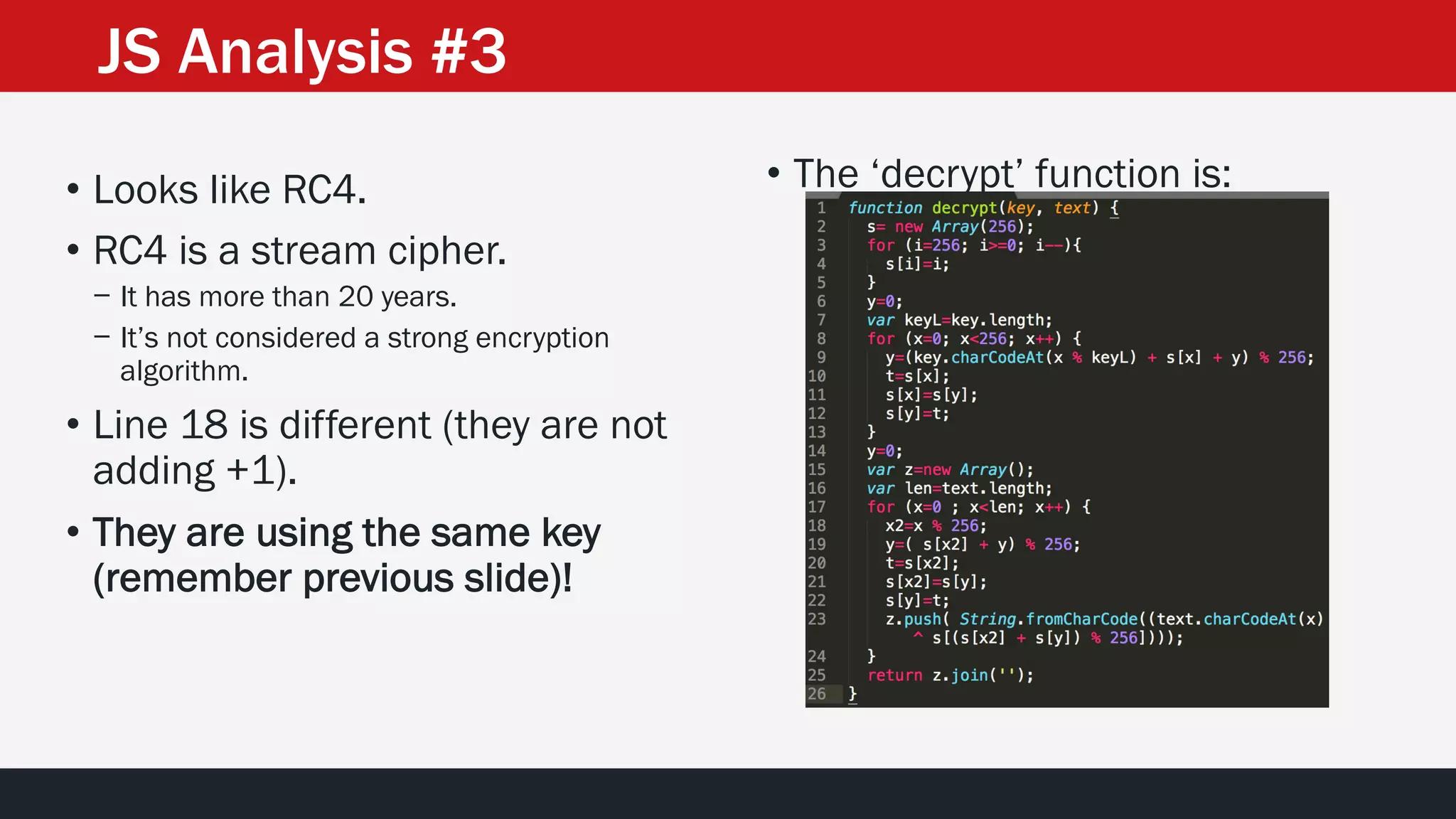 • The ‘decrypt’ function is:• Looks like RC4.
• RC4 is a stream cipher.
− It has more than 20 years.
− It’s not considered a strong encryption
algorithm.
• Line 18 is different (they are not
adding +1).
• They are using the same key
(remember previous slide)!
JS Analysis #3
 