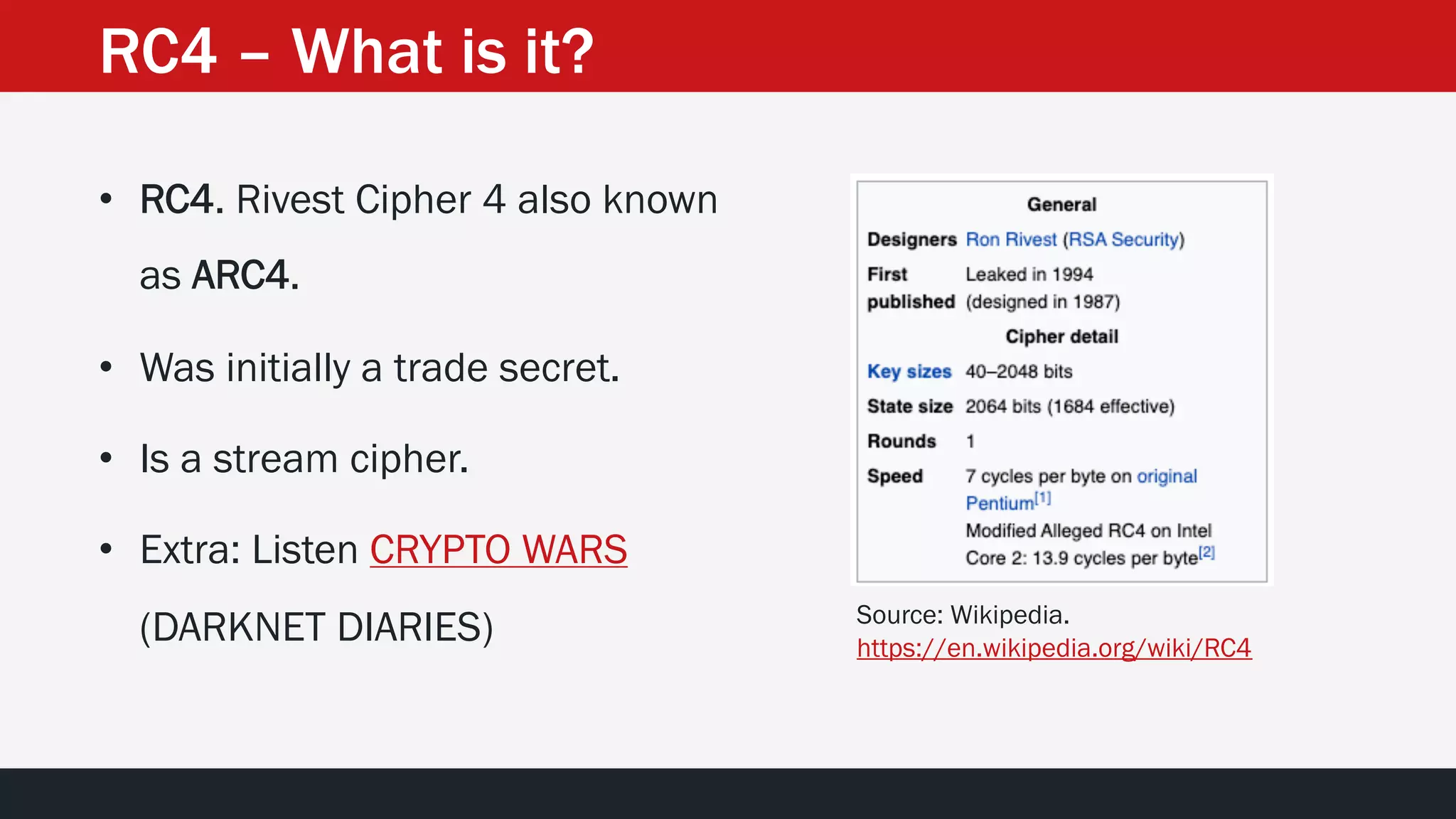 RC4 – What is it?
• RC4. Rivest Cipher 4 also known
as ARC4.
• Was initially a trade secret.
• Is a stream cipher.
• Extra: Listen CRYPTO WARS
(DARKNET DIARIES) Source: Wikipedia.
https://en.wikipedia.org/wiki/RC4
 