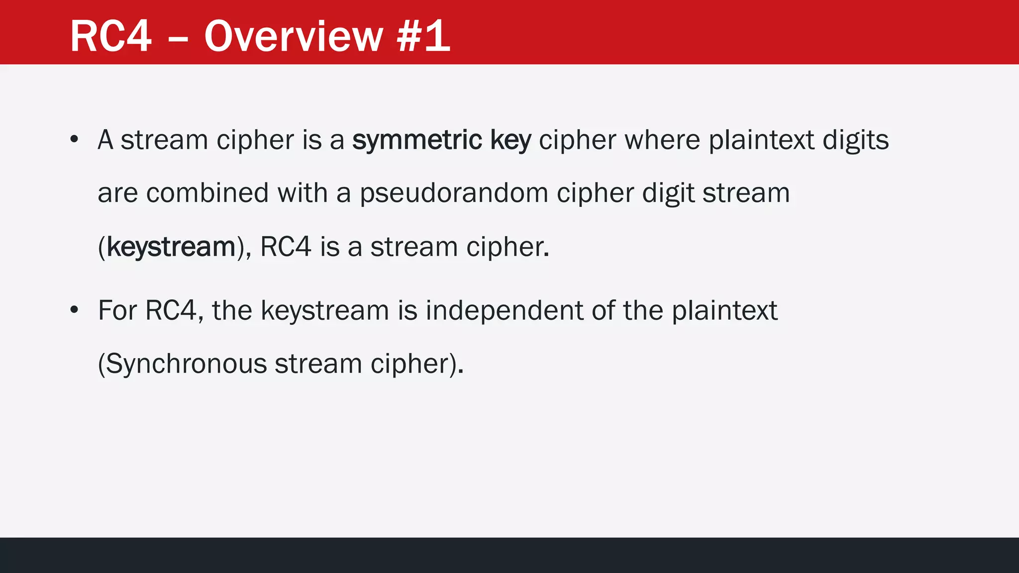 RC4 – Overview #1
• A stream cipher is a symmetric key cipher where plaintext digits
are combined with a pseudorandom cipher digit stream
(keystream), RC4 is a stream cipher.
• For RC4, the keystream is independent of the plaintext
(Synchronous stream cipher).
 