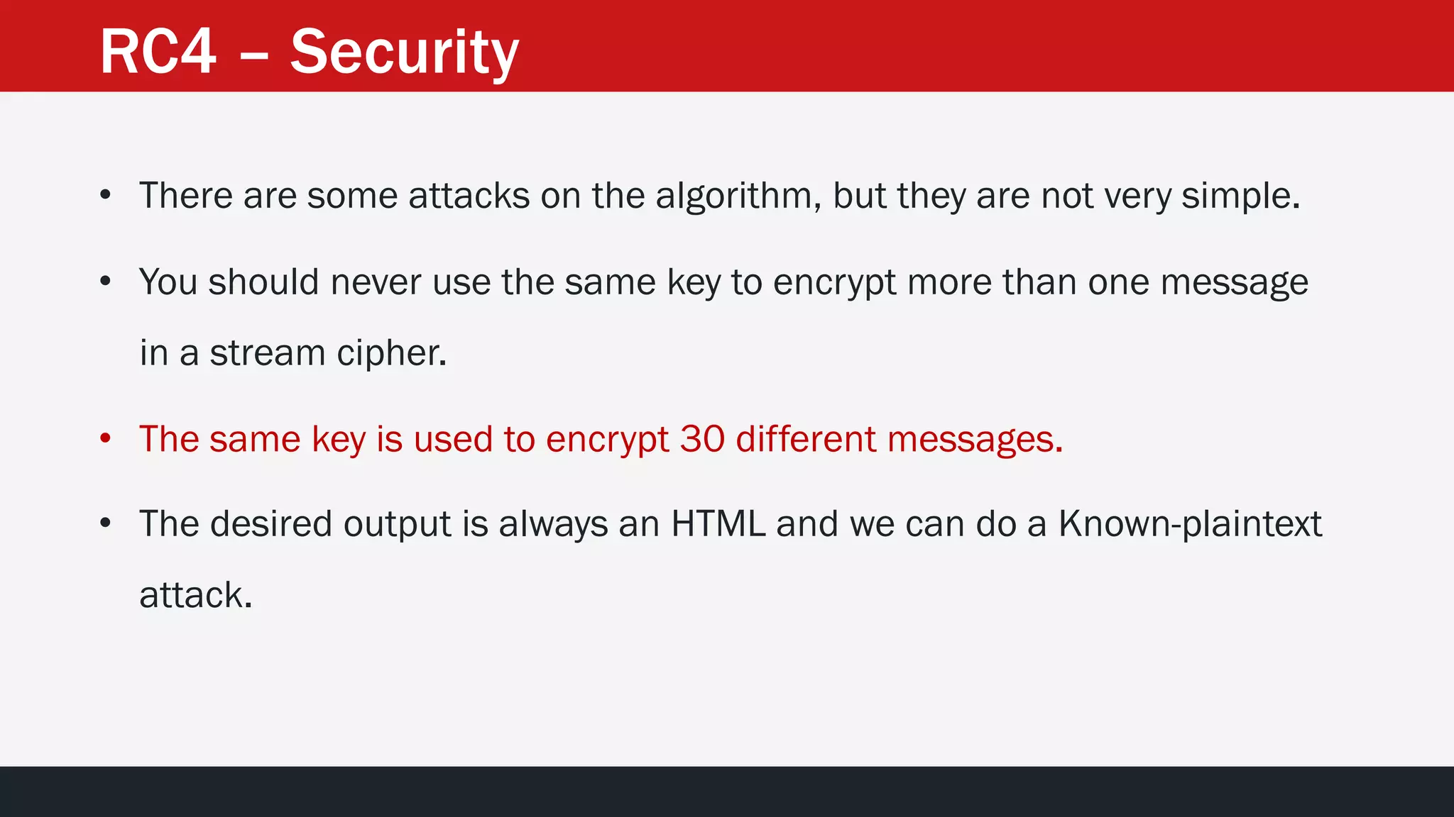 RC4 – Security
• There are some attacks on the algorithm, but they are not very simple.
• You should never use the same key to encrypt more than one message
in a stream cipher.
• The same key is used to encrypt 30 different messages.
• The desired output is always an HTML and we can do a Known-plaintext
attack.
 