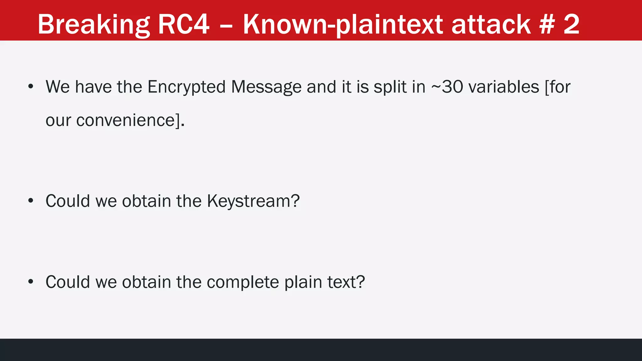 • We have the Encrypted Message and it is split in ~30 variables [for
our convenience].
• Could we obtain the Keystream?
• Could we obtain the complete plain text?
Breaking RC4 – Known-plaintext attack # 2
 