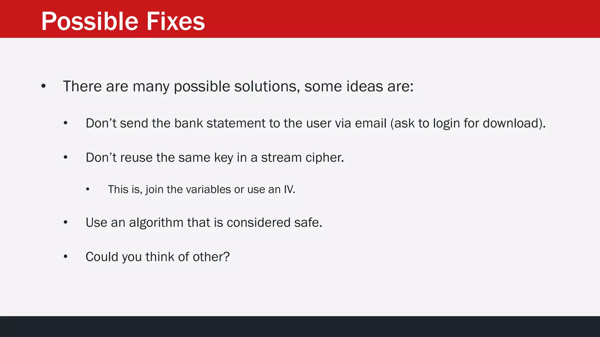Possible Fixes
• There are many possible solutions, some ideas are:
• Don’t send the bank statement to the user via email (ask to login for download).
• Don’t reuse the same key in a stream cipher.
• This is, join the variables or use an IV.
• Use an algorithm that is considered safe.
• Could you think of other?
 