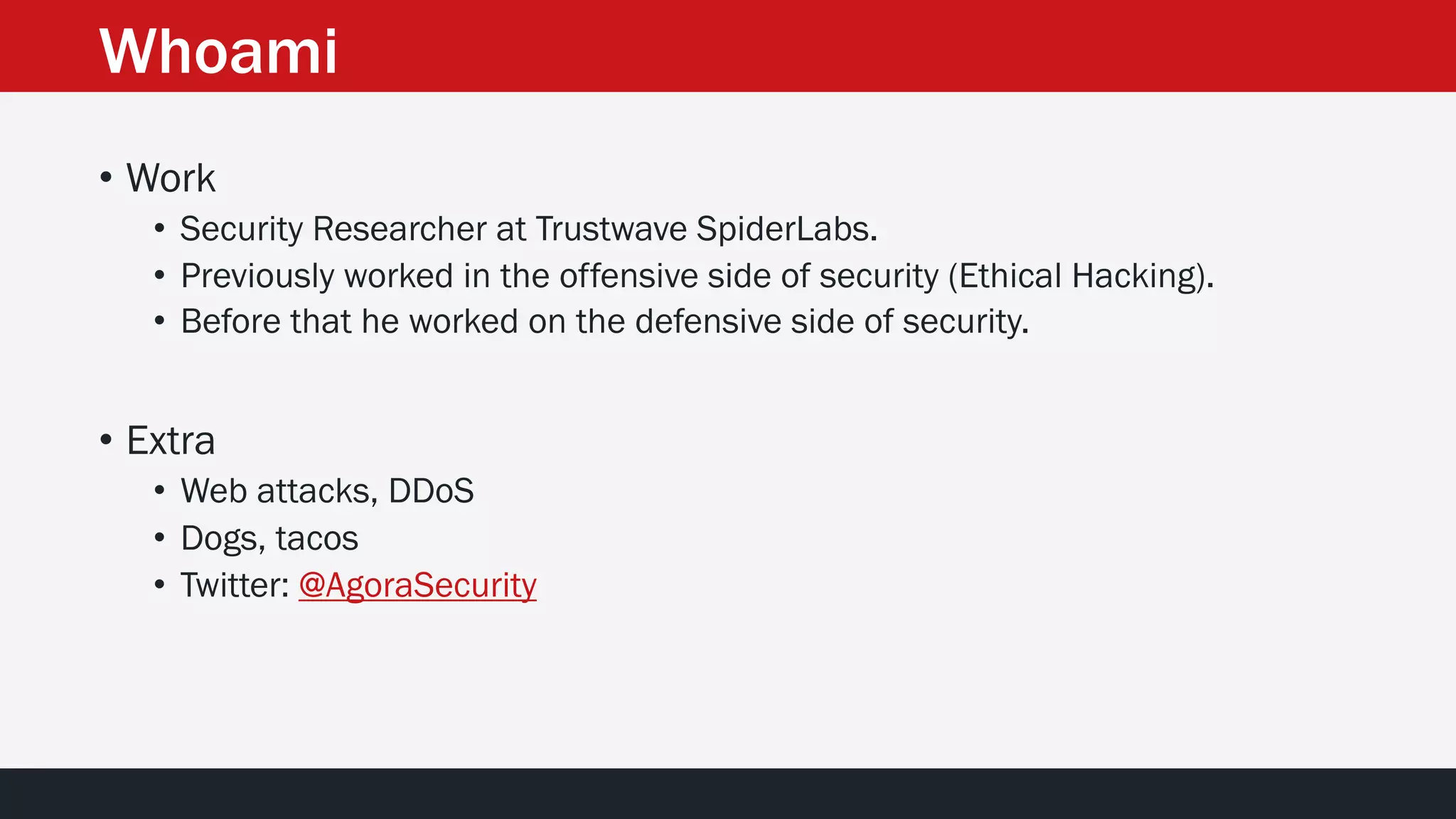 Whoami
• Work
• Security Researcher at Trustwave SpiderLabs.
• Previously worked in the offensive side of security (Ethical Hacking).
• Before that he worked on the defensive side of security.
• Extra
• Web attacks, DDoS
• Dogs, tacos
• Twitter: @AgoraSecurity
 