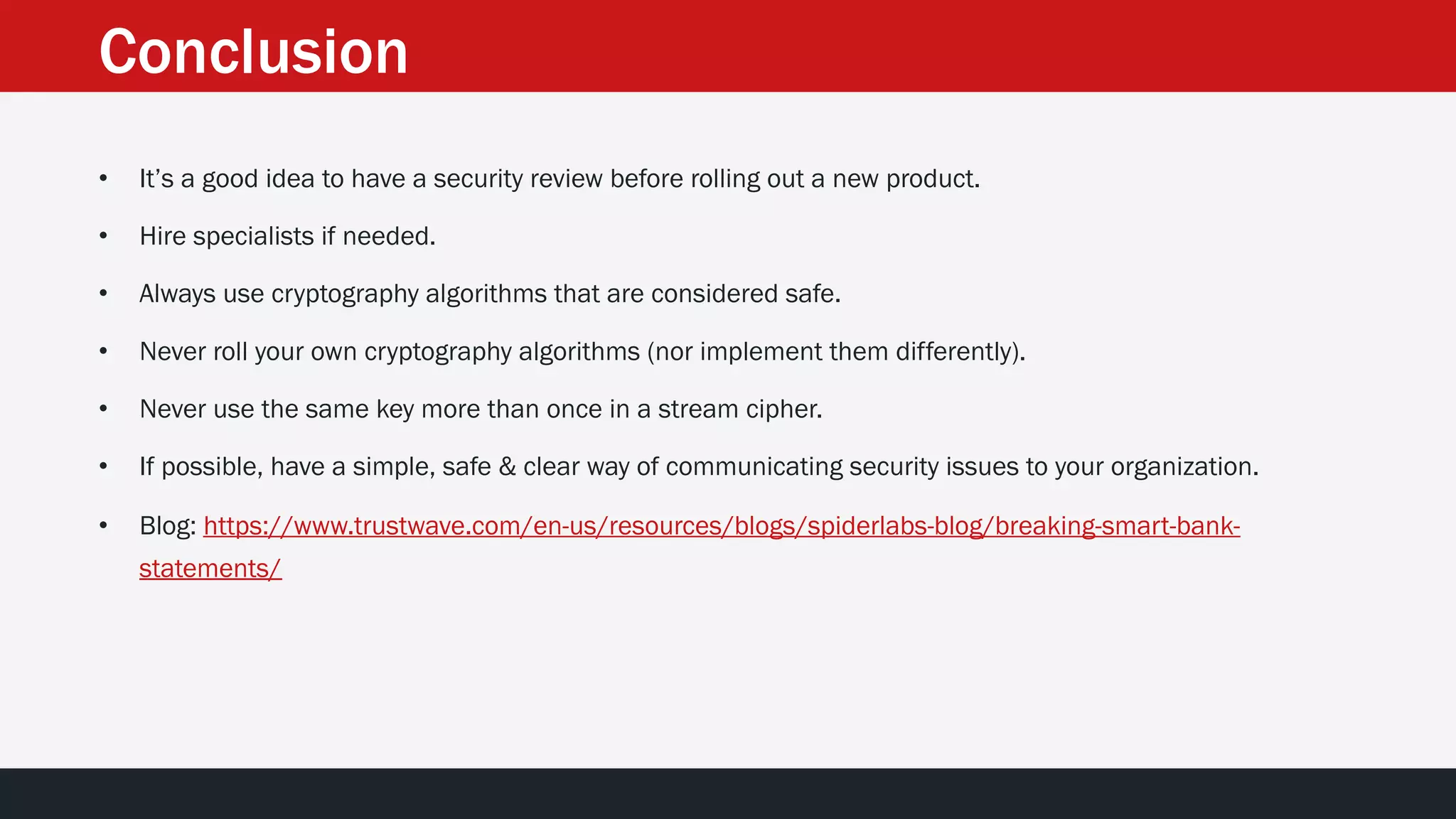 Conclusion
• It’s a good idea to have a security review before rolling out a new product.
• Hire specialists if needed.
• Always use cryptography algorithms that are considered safe.
• Never roll your own cryptography algorithms (nor implement them differently).
• Never use the same key more than once in a stream cipher.
• If possible, have a simple, safe & clear way of communicating security issues to your organization.
• Blog: https://www.trustwave.com/en-us/resources/blogs/spiderlabs-blog/breaking-smart-bank-
statements/
 