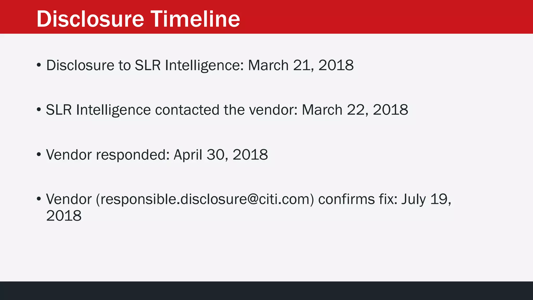 Disclosure Timeline
• Disclosure to SLR Intelligence: March 21, 2018
• SLR Intelligence contacted the vendor: March 22, 2018
• Vendor responded: April 30, 2018
• Vendor (responsible.disclosure@citi.com) confirms fix: July 19,
2018
 