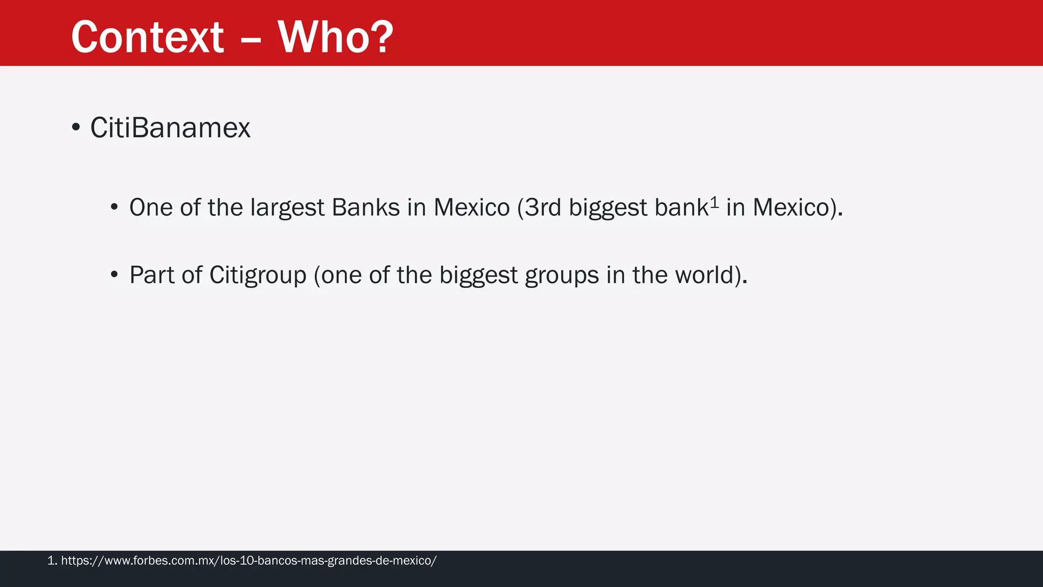 Context – Who?
• CitiBanamex
• One of the largest Banks in Mexico (3rd biggest bank1 in Mexico).
• Part of Citigroup (one of the biggest groups in the world).
1. https://www.forbes.com.mx/los-10-bancos-mas-grandes-de-mexico/
 