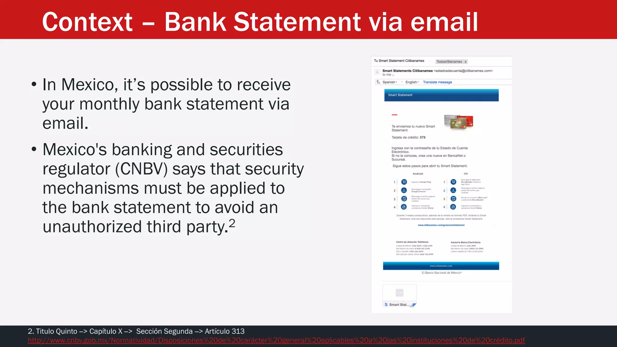 • In Mexico, it’s possible to receive
your monthly bank statement via
email.
• Mexico's banking and securities
regulator (CNBV) says that security
mechanisms must be applied to
the bank statement to avoid an
unauthorized third party.2
2. Titulo Quinto --> Capítulo X --> Sección Segunda --> Artículo 313
http://www.cnbv.gob.mx/Normatividad/Disposiciones%20de%20carácter%20general%20aplicables%20a%20las%20instituciones%20de%20crédito.pdf
Context – Bank Statement via email
 