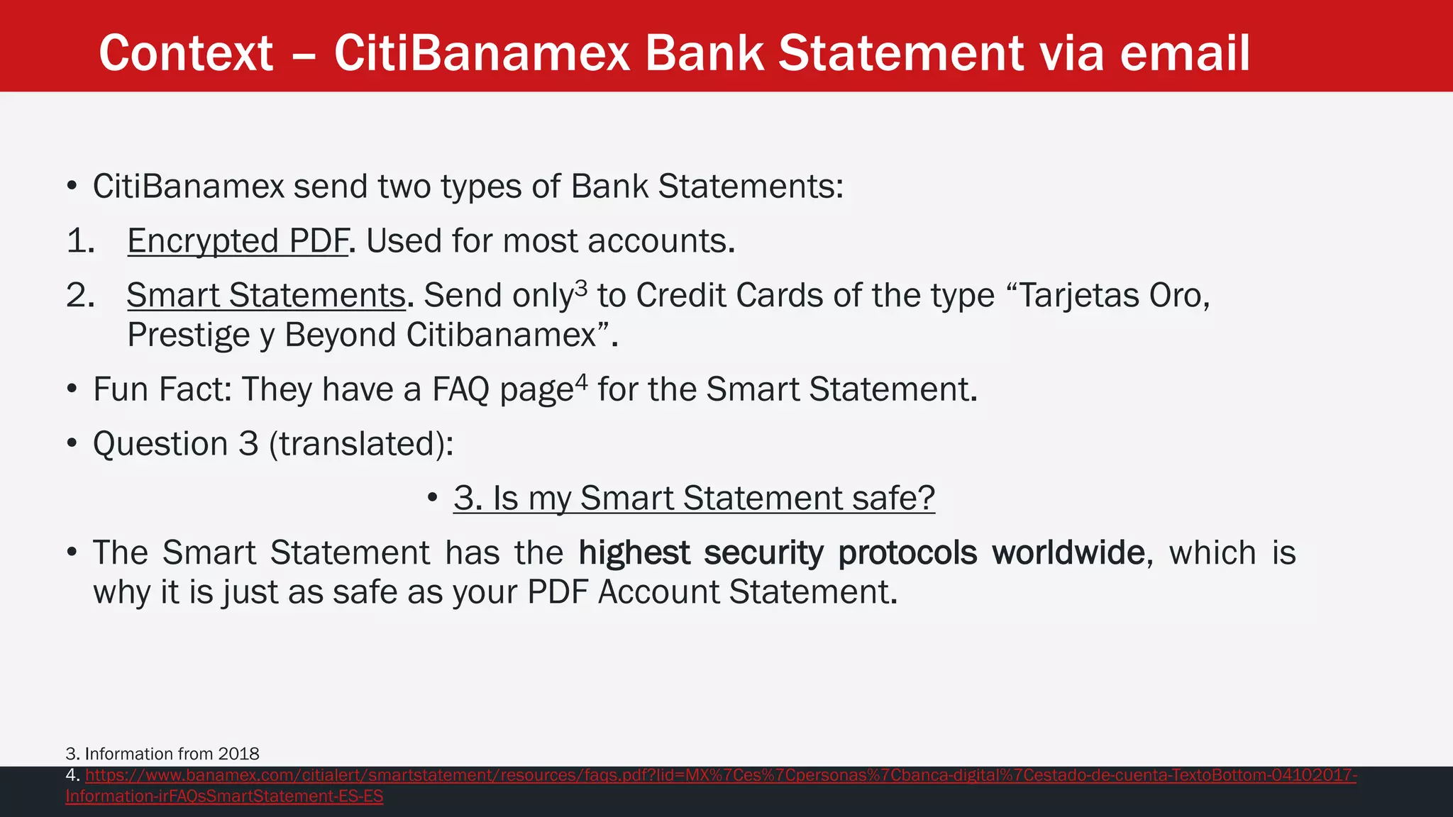 • CitiBanamex send two types of Bank Statements:
1. Encrypted PDF. Used for most accounts.
2. Smart Statements. Send only3 to Credit Cards of the type “Tarjetas Oro,
Prestige y Beyond Citibanamex”.
• Fun Fact: They have a FAQ page4 for the Smart Statement.
• Question 3 (translated):
• 3. Is my Smart Statement safe?
• The Smart Statement has the highest security protocols worldwide, which is
why it is just as safe as your PDF Account Statement.
3. Information from 2018
4. https://www.banamex.com/citialert/smartstatement/resources/faqs.pdf?lid=MX%7Ces%7Cpersonas%7Cbanca-digital%7Cestado-de-cuenta-TextoBottom-04102017-
Information-irFAQsSmartStatement-ES-ES
Context – CitiBanamex Bank Statement via email
 