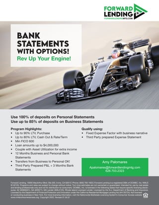 BANK
STATEMENTS
WITH OPTIONS!
Rev Up Your Engine!
Program Highlights:
• Up to 90% LTV, Purchase
• Up to 80% LTV, Cash Out & Rate/Term
• Min FICO 600
• Loan amounts up to $4,000,000
• Couple with Asset Utilization for extra income
• 12 Months Business and Personal Bank
Statements
• Transfers from Business to Personal OK!
• Third Party Prepared P&L + 3 Months Bank
Statements
FORWARDLENDINGMTG.COM
Forward Lending, 19000 MacArthur Blvd, Ste 200, Irvine, CA 92612 | Phone: (800) 760-1833 | Forward Lending is a registered DBA of OCMBC, Inc. NMLS
ID #2125. Programs and rates are subject to change without notice. Turn time estimates are not warranted or guaranteed. Intended for use by real estate
and lending professionals only and not for distribution to consumers. OCMBC, Inc. is licensed in the following states that require specific licensing disclo-
sures: AZ (#0909401), GA (#20571), MA Lender (#ML2125). Rhode Island Licensed Lender. Licensed by the N.J. Department of Banking and Insurance.
Licensed by the Department of Financial Protection and Innovation under the California Residential Mortgage Lending Act (#4130724). Not licensed
or conducting business in New York. For more licensing information, visit the Nationwide Multistate Licensing System’s Consumer Access website
www.nmlsconsumeraccess.org. Copyright 2022. Revised 07.28.22
Qualify using:
• Fixed Expense Factor with business narrative
• Third Party prepared Expense Statement
Use 100% of deposits on Personal Statements
Use up to 85% of deposits on Business Statements
Amy Palomares
Apalomares@forwardlendingmtg.com
626.703.2323
 