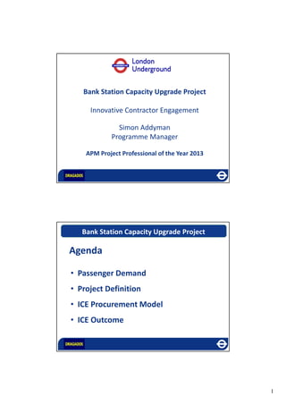1
1.17 billion passengers a
year Bank Station Capacity Upgrade Project
Innovative Contractor Engagement
Simon Addyman
Programme Manager
APM Project Professional of the Year 2013
Bank Station Capacity Upgrade Project
• Passenger Demand
• Project Definition
• ICE Procurement Model
• ICE Outcome
Agenda
 