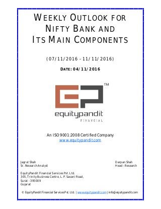 DATE: 04/11/2016
WEEKLY OUTLOOK FOR
NIFTY BANK AND
ITS MAIN COMPONENTS
(07/11/2016 - 11/11/2016)
© EquityPandit Financial Services Pvt. Ltd. | www.equitypandit.com | info@equitypandit.com
Jagrut Shah Darpan Shah
Sr. Research Analyst Head - Research
EquityPandit Financial Services Pvt. Ltd.
305, Trinity Business Centre, L. P. Savani Road,
Surat - 395009
Gujarat
An ISO 9001:2008 Certified Company
www.equitypandit.com
 