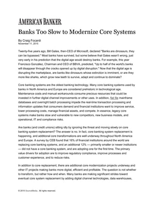 © 2015 SourceMedia. All rights reserved.
Banks Too Slow to Modernize Core Systems
By Craig Focardi
November 11, 2015
Twenty-five years ago, Bill Gates, then-CEO of Microsoft, declared "Banks are dinosaurs, they
can be bypassed." Most banks have survived, but some believe that Gates wasn't wrong, just
very early in his prediction that the digital age would destroy banks. For example, this year
Francisco González, Chairman and CEO of BBVA, predicted, "Up to half of the world's banks
will disappear through the cracks opened up by digital disruption." Now that the digital age is
disrupting the marketplace, are banks like dinosaurs whose extinction is imminent, or are they
more like sharks, which grow new teeth to survive, adapt and continue to dominate?
Core banking systems are the oldest banking technology. Many core banking systems used by
banks in North America and Europe are considered prehistoric in technological age.
Maintenance costs and manual workarounds consume precious resources that could be
invested in further digital channel improvements or other uses. In addition, flat file mainframe
databases and overnight batch processing impede the real-time transaction processing and
information updates that consumers demand and financial institutions want to improve service,
lower processing costs, manage financial assets, and compete. In essence, legacy core
systems make banks slow and vulnerable to new competitors, new business models, and
operational, IT and compliance risks.
Are banks (and credit unions) sitting idly by ignoring the threat and moving slowly on core
banking system replacement? The answer is no. In fact, core banking system replacement is
happening, and additional core transformations are well underway throughout North America
and Europe. A survey by CEB found that 16% of financial institutions around the world are
replacing core banking systems, and an additional 12% — primarily smaller or newer institutions
— did not have a core banking system, and are adopting one for the first time. The primary
value drivers for adoption are to improve regulatory compliance, improve processes and
customer experience, and to reduce risks.
In addition to core replacement, there are additional core modernization projects underway and
other IT projects making banks more digital, efficient and profitable. The question is not whether
to transform, but rather how and when. Many banks are making significant strides toward
eventual core system replacement by adding digital channel technologies, data warehouses,
 