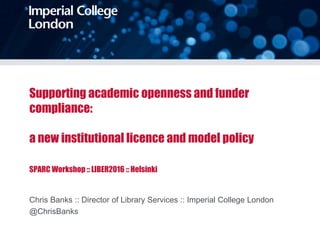 Supporting academic openness and funder
compliance:
a new institutional licence and model policy
SPARC Workshop :: LIBER2016 :: Helsinki
Chris Banks :: Director of Library Services :: Imperial College London
@ChrisBanks
 