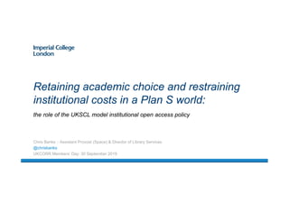 the role of the UKSCL model institutional open access policy
Retaining academic choice and restraining
institutional costs in a Plan S world:
Chris Banks :: Assistant Provost (Space) & Director of Library Services
@chrisbanks
UKCORR Members’ Day: 30 September 2019
 