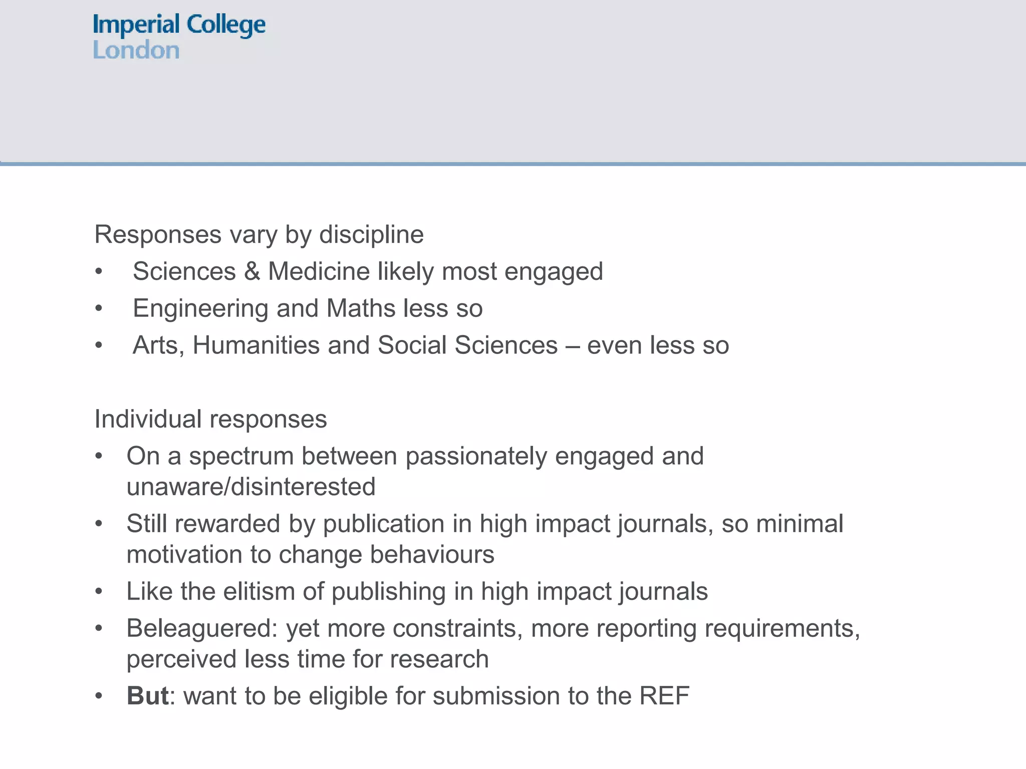 Responses vary by discipline
• Sciences & Medicine likely most engaged
• Engineering and Maths less so
• Arts, Humanities and Social Sciences – even less so
Individual responses
• On a spectrum between passionately engaged and
unaware/disinterested
• Still rewarded by publication in high impact journals, so minimal
motivation to change behaviours
• Like the elitism of publishing in high impact journals
• Beleaguered: yet more constraints, more reporting requirements,
perceived less time for research
• But: want to be eligible for submission to the REF
 