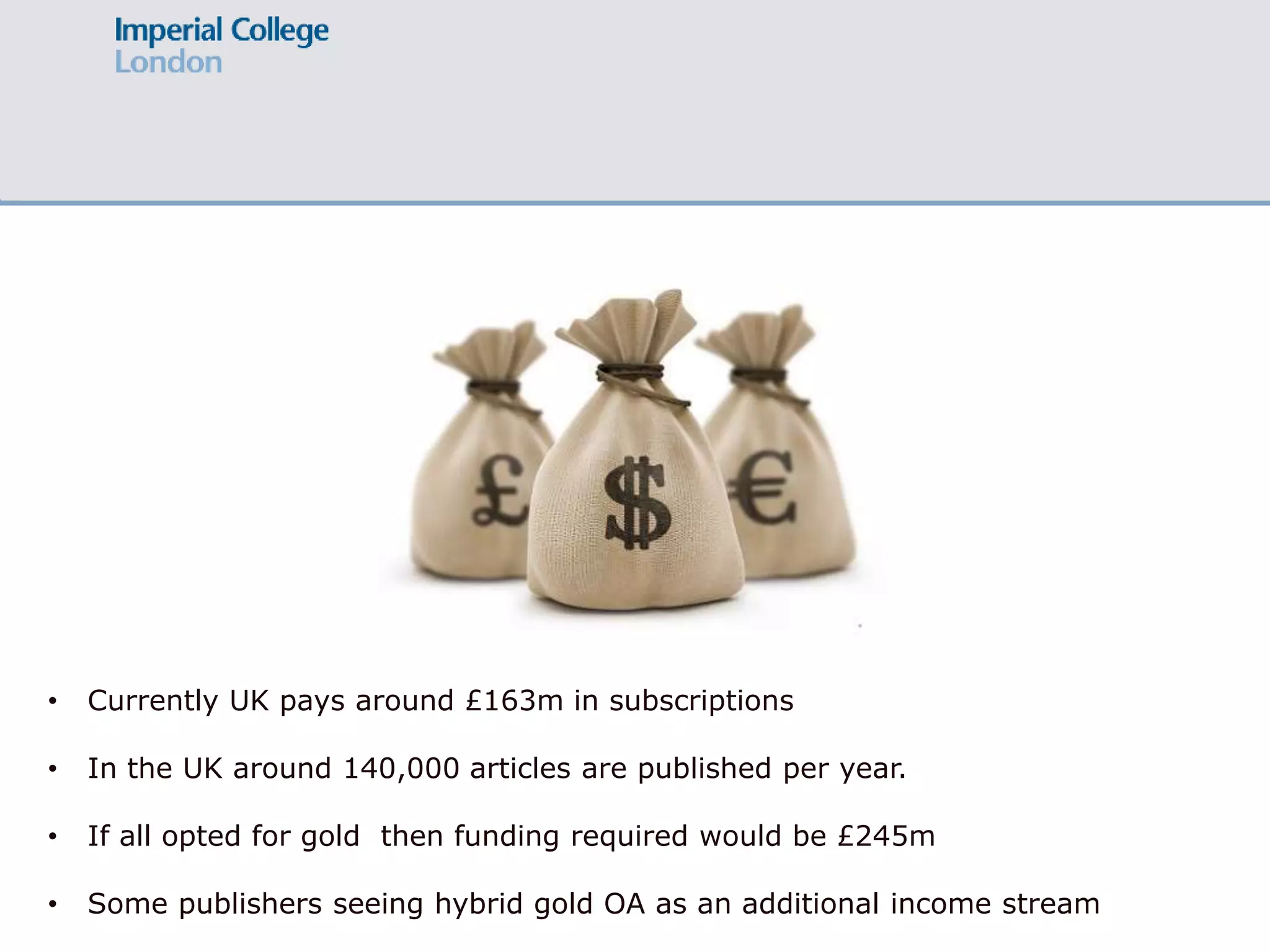 • Currently UK pays around £163m in subscriptions
• In the UK around 140,000 articles are published per year.
• If all opted for gold then funding required would be £245m
• Some publishers seeing hybrid gold OA as an additional income stream
 