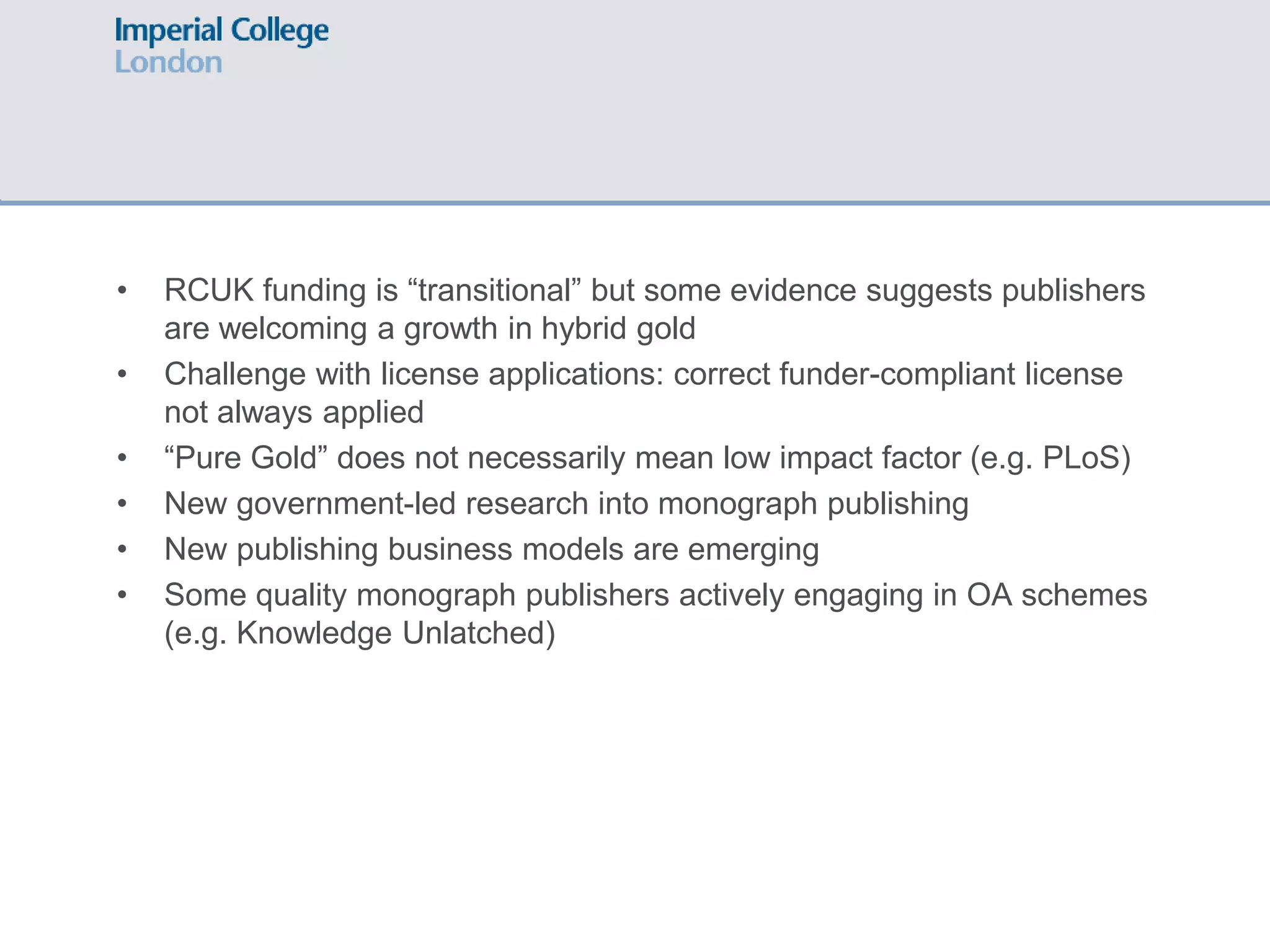 • RCUK funding is “transitional” but some evidence suggests publishers
are welcoming a growth in hybrid gold
• Challenge with license applications: correct funder-compliant license
not always applied
• “Pure Gold” does not necessarily mean low impact factor (e.g. PLoS)
• New government-led research into monograph publishing
• New publishing business models are emerging
• Some quality monograph publishers actively engaging in OA schemes
(e.g. Knowledge Unlatched)
 