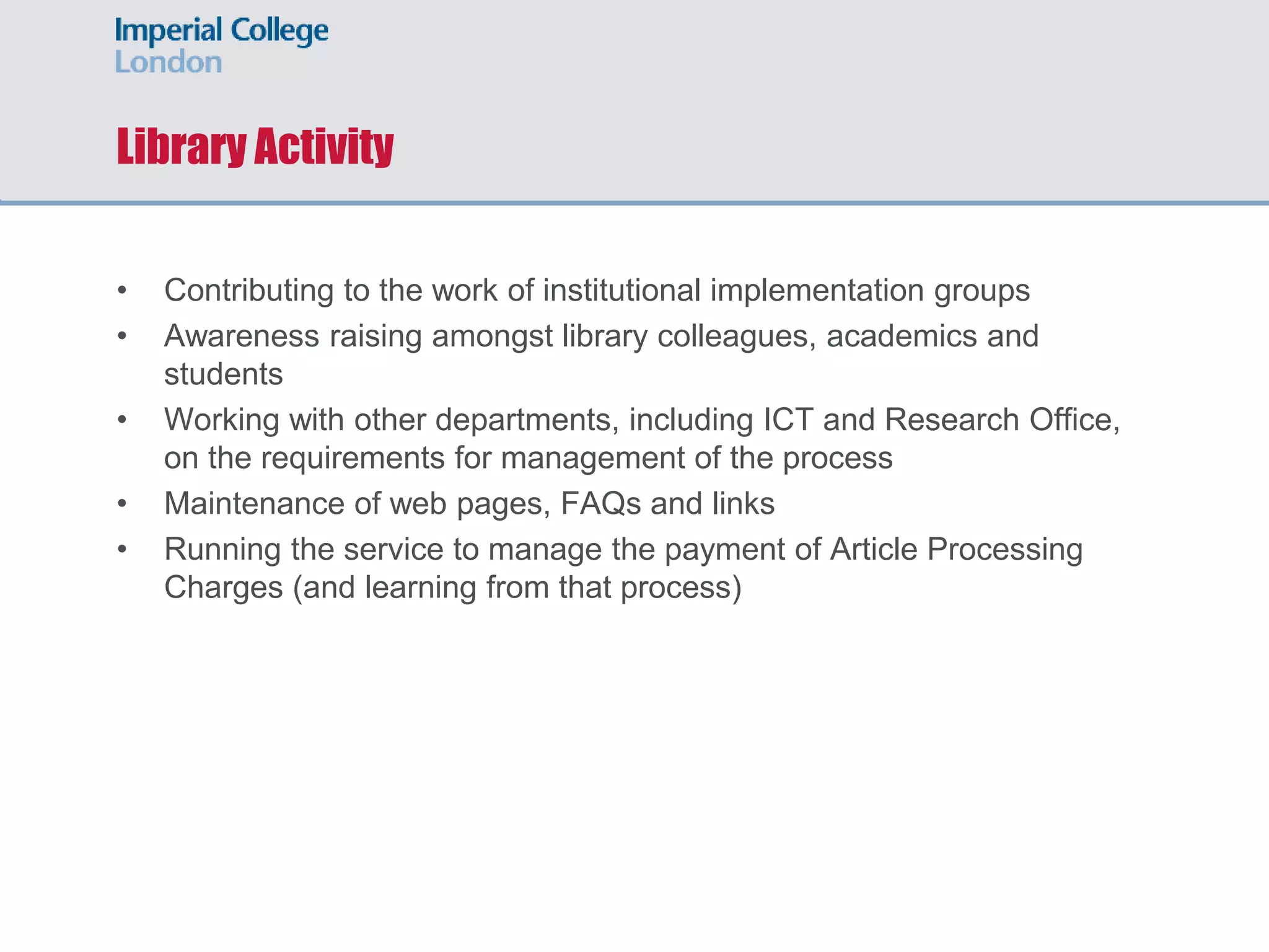 Library Activity
• Contributing to the work of institutional implementation groups
• Awareness raising amongst library colleagues, academics and
students
• Working with other departments, including ICT and Research Office,
on the requirements for management of the process
• Maintenance of web pages, FAQs and links
• Running the service to manage the payment of Article Processing
Charges (and learning from that process)
 