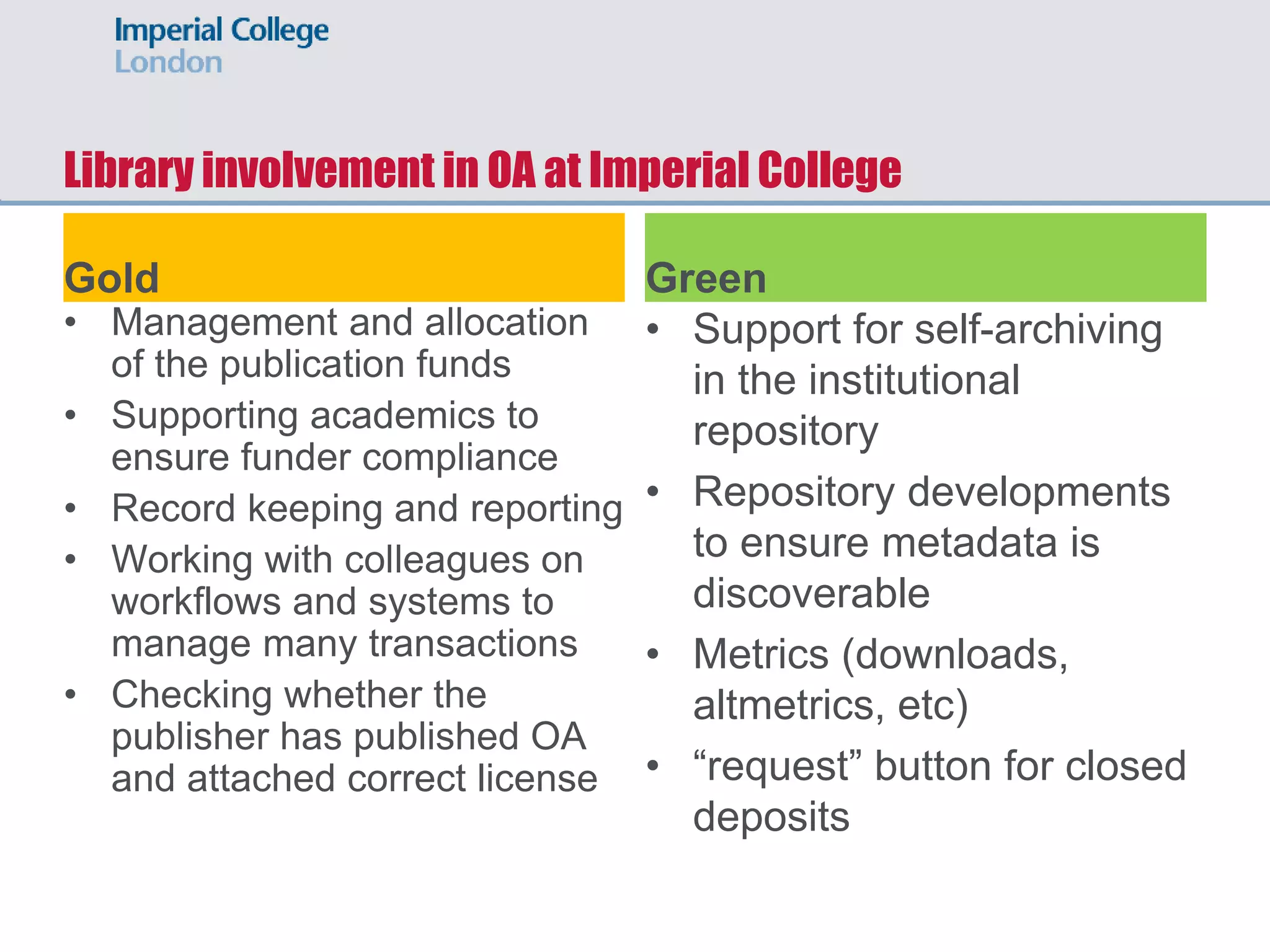 Library involvement in OA at Imperial College
Gold
• Management and allocation
of the publication funds
• Supporting academics to
ensure funder compliance
• Record keeping and reporting
• Working with colleagues on
workflows and systems to
manage many transactions
• Checking whether the
publisher has published OA
and attached correct license
Green
• Support for self-archiving
in the institutional
repository
• Repository developments
to ensure metadata is
discoverable
• Metrics (downloads,
altmetrics, etc)
• “request” button for closed
deposits
 