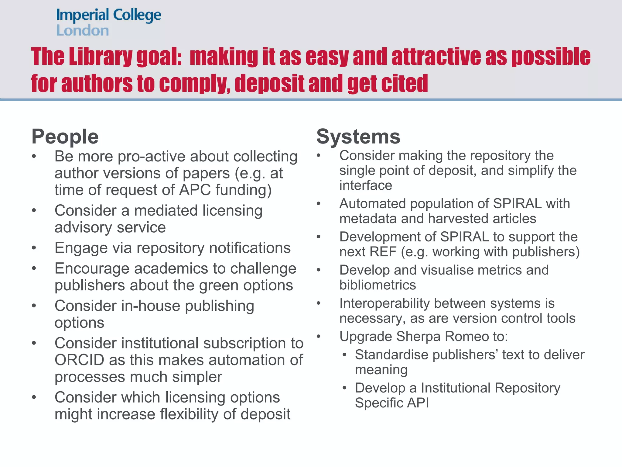 The Library goal: making it as easy and attractive as possible
for authors to comply, deposit and get cited
People
• Be more pro-active about collecting
author versions of papers (e.g. at
time of request of APC funding)
• Consider a mediated licensing
advisory service
• Engage via repository notifications
• Encourage academics to challenge
publishers about the green options
• Consider in-house publishing
options
• Consider institutional subscription to
ORCID as this makes automation of
processes much simpler
• Consider which licensing options
might increase flexibility of deposit
Systems
• Consider making the repository the
single point of deposit, and simplify the
interface
• Automated population of SPIRAL with
metadata and harvested articles
• Development of SPIRAL to support the
next REF (e.g. working with publishers)
• Develop and visualise metrics and
bibliometrics
• Interoperability between systems is
necessary, as are version control tools
• Upgrade Sherpa Romeo to:
• Standardise publishers’ text to deliver
meaning
• Develop a Institutional Repository
Specific API
 