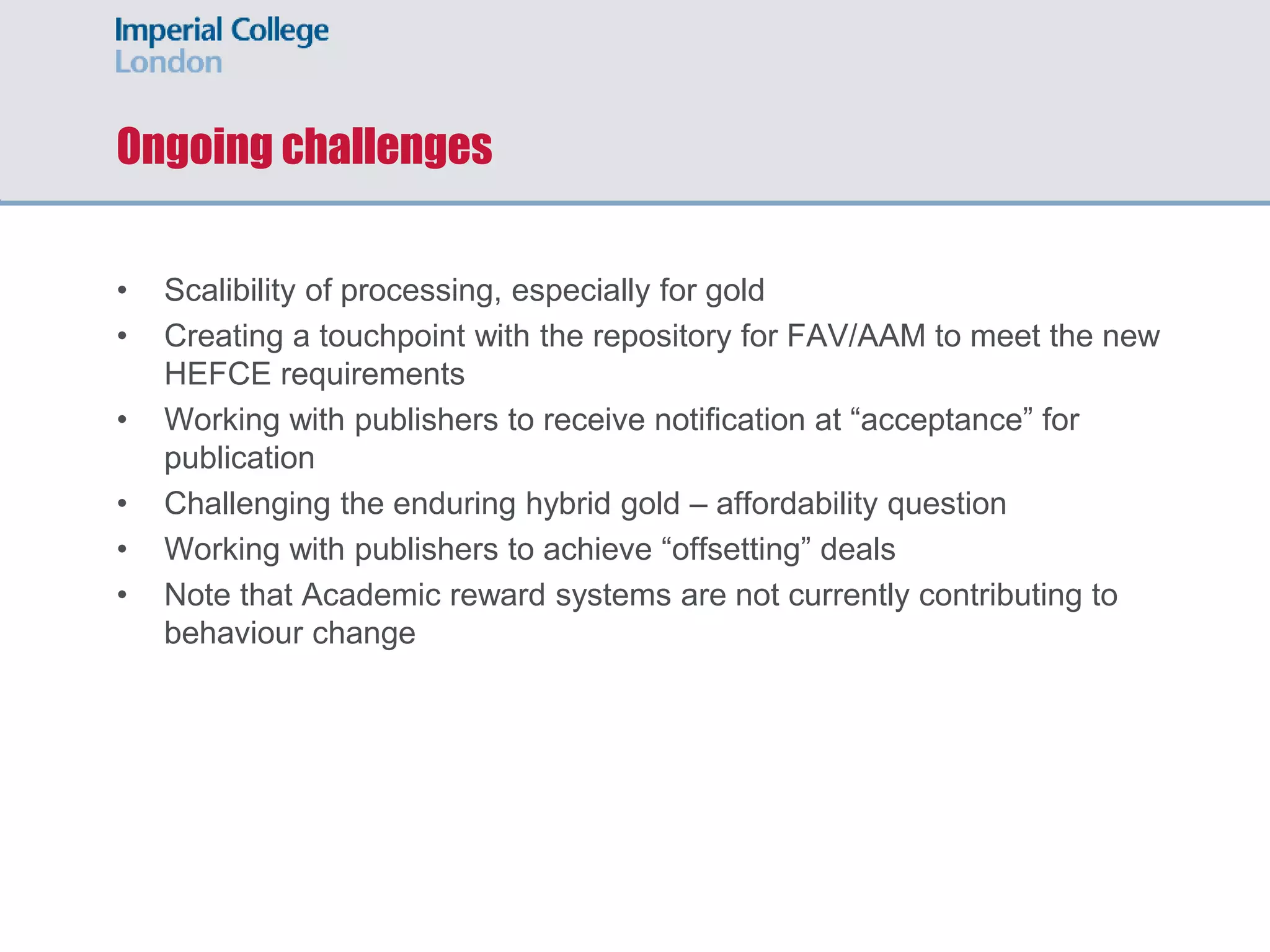 Ongoing challenges
• Scalibility of processing, especially for gold
• Creating a touchpoint with the repository for FAV/AAM to meet the new
HEFCE requirements
• Working with publishers to receive notification at “acceptance” for
publication
• Challenging the enduring hybrid gold – affordability question
• Working with publishers to achieve “offsetting” deals
• Note that Academic reward systems are not currently contributing to
behaviour change
 
