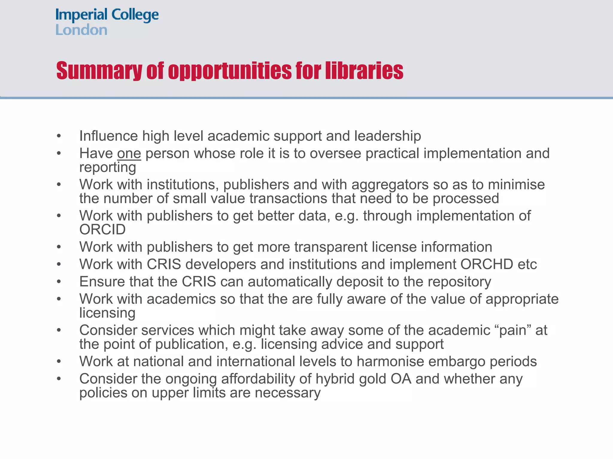 Summary of opportunities for libraries
• Influence high level academic support and leadership
• Have one person whose role it is to oversee practical implementation and
reporting
• Work with institutions, publishers and with aggregators so as to minimise
the number of small value transactions that need to be processed
• Work with publishers to get better data, e.g. through implementation of
ORCID
• Work with publishers to get more transparent license information
• Work with CRIS developers and institutions and implement ORCHD etc
• Ensure that the CRIS can automatically deposit to the repository
• Work with academics so that the are fully aware of the value of appropriate
licensing
• Consider services which might take away some of the academic “pain” at
the point of publication, e.g. licensing advice and support
• Work at national and international levels to harmonise embargo periods
• Consider the ongoing affordability of hybrid gold OA and whether any
policies on upper limits are necessary
 
