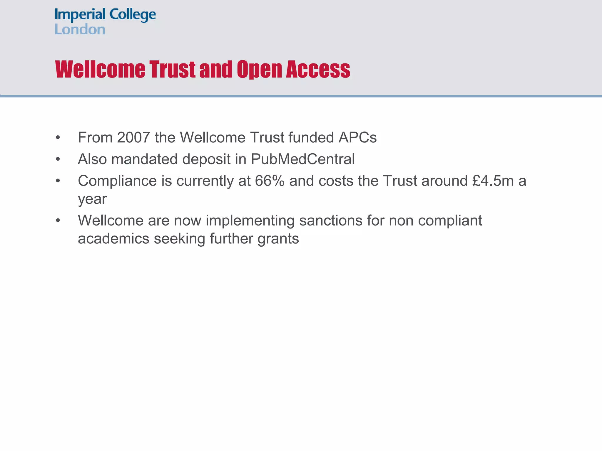 Wellcome Trust and Open Access
• From 2007 the Wellcome Trust funded APCs
• Also mandated deposit in PubMedCentral
• Compliance is currently at 66% and costs the Trust around £4.5m a
year
• Wellcome are now implementing sanctions for non compliant
academics seeking further grants
 