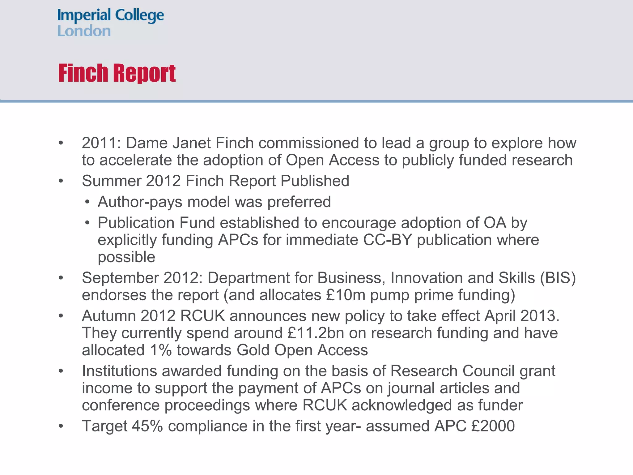 Finch Report
• 2011: Dame Janet Finch commissioned to lead a group to explore how
to accelerate the adoption of Open Access to publicly funded research
• Summer 2012 Finch Report Published
• Author-pays model was preferred
• Publication Fund established to encourage adoption of OA by
explicitly funding APCs for immediate CC-BY publication where
possible
• September 2012: Department for Business, Innovation and Skills (BIS)
endorses the report (and allocates £10m pump prime funding)
• Autumn 2012 RCUK announces new policy to take effect April 2013.
They currently spend around £11.2bn on research funding and have
allocated 1% towards Gold Open Access
• Institutions awarded funding on the basis of Research Council grant
income to support the payment of APCs on journal articles and
conference proceedings where RCUK acknowledged as funder
• Target 45% compliance in the first year- assumed APC £2000
 