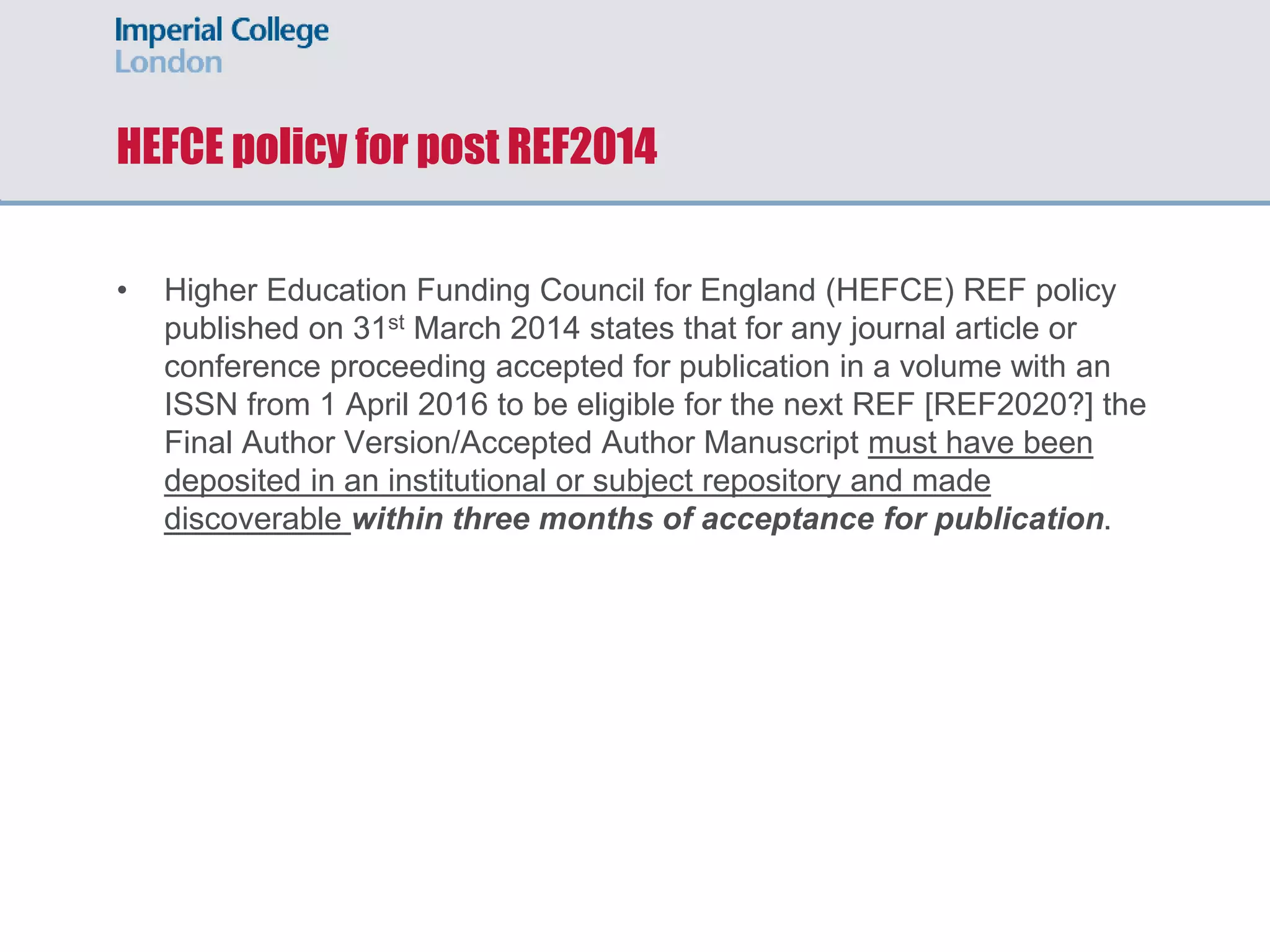 HEFCE policy for post REF2014
• Higher Education Funding Council for England (HEFCE) REF policy
published on 31st March 2014 states that for any journal article or
conference proceeding accepted for publication in a volume with an
ISSN from 1 April 2016 to be eligible for the next REF [REF2020?] the
Final Author Version/Accepted Author Manuscript must have been
deposited in an institutional or subject repository and made
discoverable within three months of acceptance for publication.
 